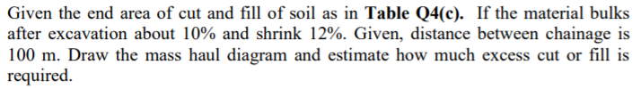 Given the end area of cut and fill of soil as in Table Q4(c). If the material bulks
after excavation about 10% and shrink 12%. Given, distance between chainage is
100 m. Draw the mass haul diagram and estimate how much excess cut or fill is
required.
