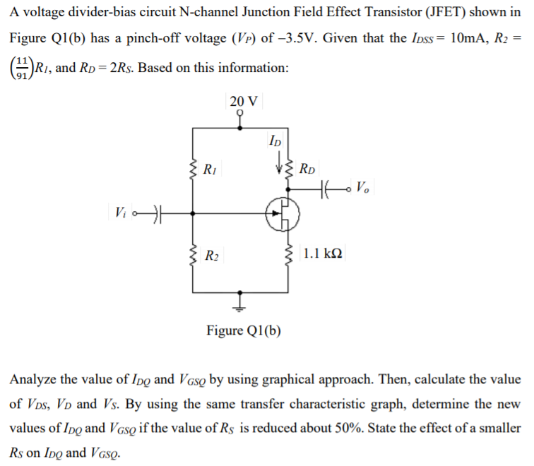 A voltage divider-bias circuit N-channel Junction Field Effect Transistor (JFET) shown in
Figure Q1(b) has a pinch-off voltage (Vp) of –3.5V. Given that the Ipss= 10mA, R2 =
R1, and RD= 2Rs. Based on this information:
20 V
ID
RI
RD
Ho Vo
Vi
R2
1.1 kQ
Figure Q1(b)
Analyze the value of Ipo and VGso by using graphical approach. Then, calculate the value
of Vps, VD and Vs. By using the same transfer characteristic graph, determine the new
values of Ipo and V GsQ if the value of Rs is reduced about 50%. State the effect of a smaller
Rs on Ipq and Vgsọ.
