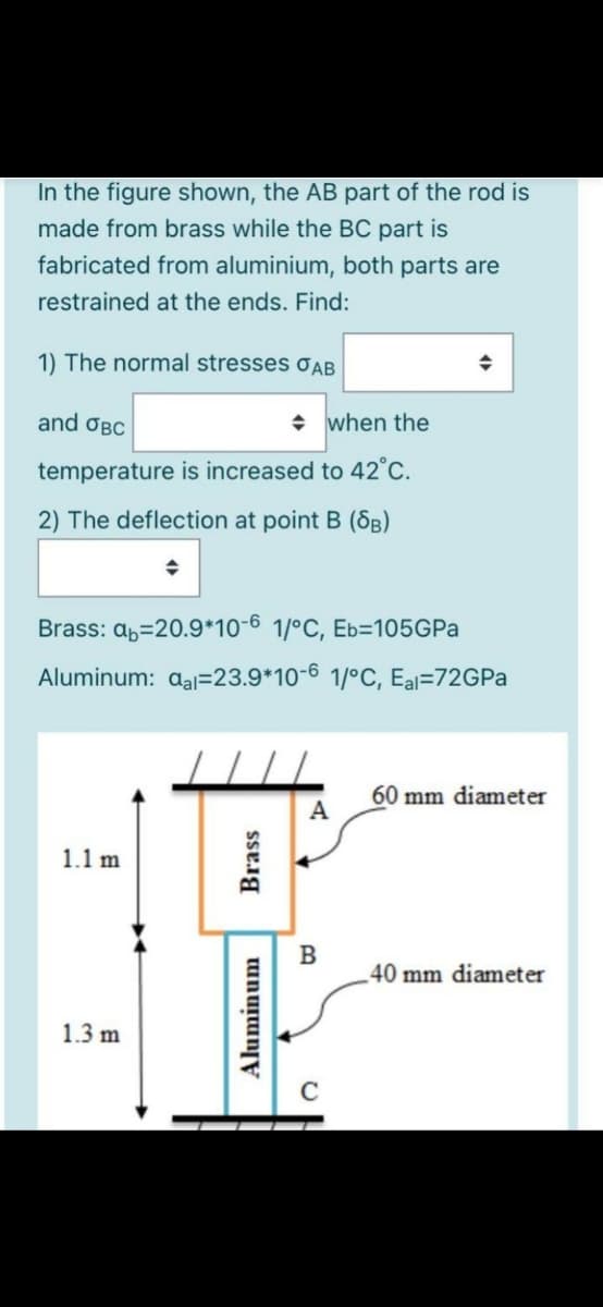 In the figure shown, the AB part of the rod is
made from brass while the BC part is
fabricated from aluminium, both parts are
restrained at the ends. Find:
1) The normal stresses OAB
and OBC
+ when the
temperature is increased to 42°C.
2) The deflection at point B (8B)
Brass: ab=20.9*10-6 1/°C, Eb=105GPA
Aluminum: aa=23.9*10-6 1/°C, Eal=72GPA
////
A
60 mm diameter
1.1 m
B
40 mm diameter
1.3 m
Aluminum
Brass
