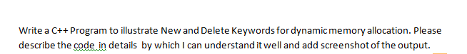 Write a C++ Program to illustrate New and Delete Keywords for dynamic memory allocation. Please
describe the code in details by which I can understand it well and add screenshot of the output.
wwww
