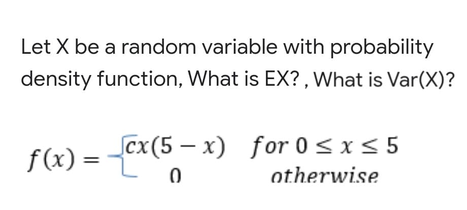 Let X be a random variable with probability
density function, What is EX? , What is Var(X)?
f(x) = -Cx(5 – x) for 0<xs 5
for 0< x< 5
otherwise

