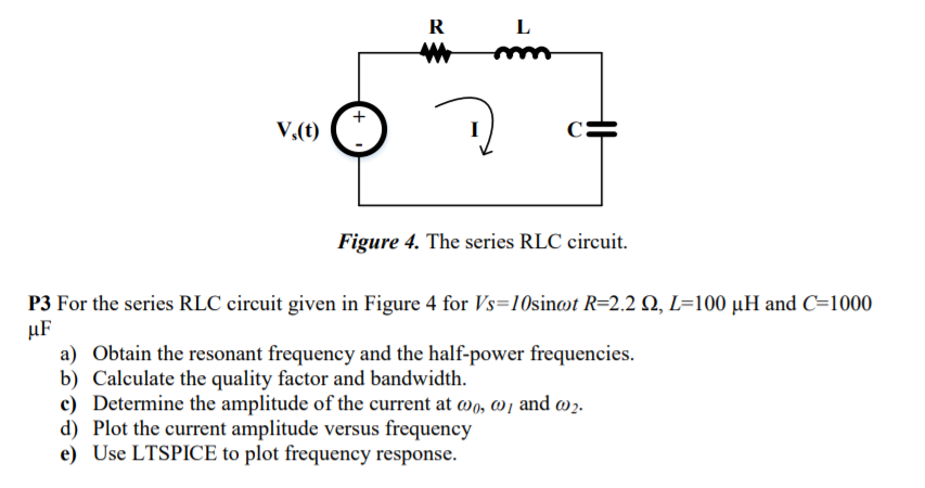 R
L
mm
V,(t)
(*
Figure 4. The series RLC circuit.
P3 For the series RLC circuit given in Figure 4 for Vs=10sint R=2.2 Q, L=100 µH and C=1000
µF
a) Obtain the resonant frequency and the half-power frequencies.
b) Calculate the quality factor and bandwidth.
c) Determine the amplitude of the current at wo, w , and w2.
d) Plot the current amplitude versus frequency
e) Use LTSPICE to plot frequency response.
