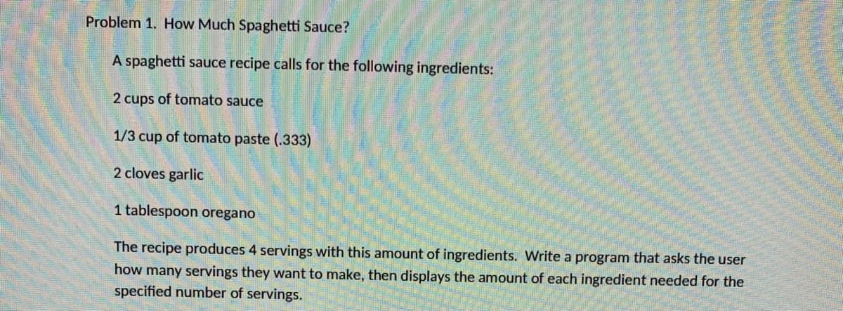 Problem 1. How Much Spaghetti Sauce?
A spaghetti sauce recipe calls for the following ingredients:
2 cups of tomato sauce
1/3 cup of tomato paste (.333)
2 cloves garlic
1 tablespoon oregano
The recipe produces 4 servings with this amount of ingredients. Write a program that asks the user
how many servings they want to make, then displays the amount of each ingredient needed for the
specified number of servings.
