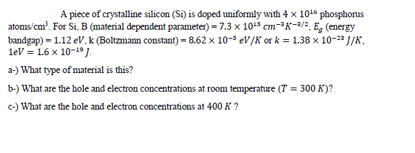 A piece of crystalline silicon (Si) is doped uniformly with 4 x 1016 phosphorus
atoms/cm?. For Si, B (material dependent parameter) = 7.3 x 10+5 cm-³K-3/2, E, (energy
bandgap) = 1.12 eV, k (Boltzmann constant) = 8.62 x 10-5 eV/K or k = 1.38 x 10-2ª J/K,
leV = 1.6 x 10-19 J.
a-) What type of material is this?
b-) What are the hole and electron concentrations at room temperature (T = 300 K)?
c-) What are the hole and electron concentrations at 400 K ?
