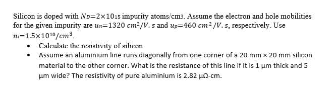 Silicon is doped with ND=2x1015 impurity atoms/cm3. Assume the electron and hole mobilities
for the given impurity are un=1320 cm²/V. s and up=460 cm² /V. s, respectively. Use
ni=1.5x1010/cm3
• Calculate the resistivity of silicon.
Assume an aluminium line runs diagonally from one corner of a 20 mm x 20 mm silicon
material to the other corner. What is the resistance of this line if it is 1 um thick and 5
um wide? The resistivity of pure aluminium is 2.82 un-cm.
