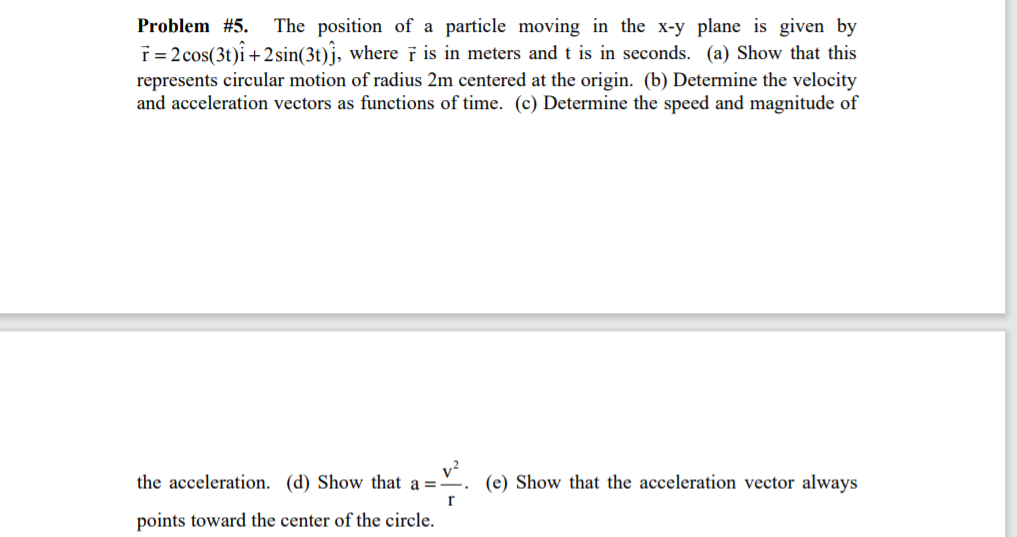 Problem #5.
The position of a particle moving in the x-y plane is given by
T = 2 cos(3t)î+2sin(3t)}, where ī is in meters and t is in seconds. (a) Show that this
represents circular motion of radius 2m centered at the origin. (b) Determine the velocity
and acceleration vectors as functions of time. (c) Determine the speed and magnitude of
the acceleration. (d) Show that a =
(e) Show that the acceleration vector always
points toward the center of the circle.
