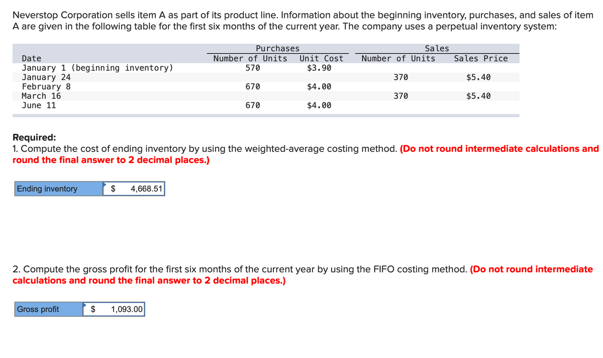 Neverstop Corporation sells item A as part of its product line. Information about the beginning inventory, purchases, and sales of item
A are given in the following table for the first six months of the current year. The company uses a perpetual inventory system:
Date
January 1 (beginning inventory)
January 24
February 8
March 16
June 11
Ending inventory
Gross profit
$ 4,668.51
$
Purchases
Number of Units
570
670
670
1,093.00
Unit Cost Number of Units
$3.90
$4.00
$4.00
370
Required:
1. Compute the cost of ending inventory by using the weighted-average costing method. (Do not round intermediate calculations and
round the final answer to 2 decimal places.)
Sales
370
Sales Price
2. Compute the gross profit for the first six months of the current year by using the FIFO costing method. (Do not round intermediate
calculations and round the final answer to 2 decimal places.)
$5.40
$5.40