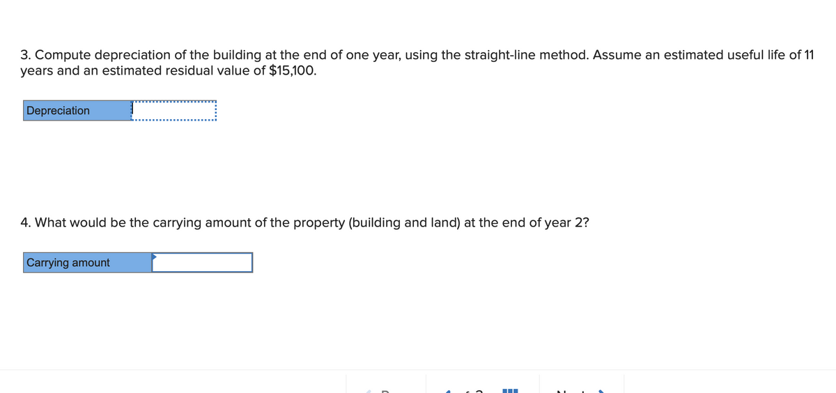 3. Compute depreciation of the building at the end of one year, using the straight-line method. Assume an estimated useful life of 11
years and an estimated residual value of $15,100.
Depreciation
4. What would be the carrying amount of the property (building and land) at the end of year 2?
Carrying amount
E