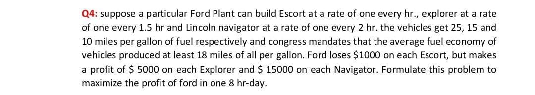 Q4: suppose a particular Ford Plant can build Escort at a rate of one every hr., explorer at a rate
of one every 1.5 hr and Lincoln navigator at a rate of one every 2 hr. the vehicles get 25, 15 and
10 miles per gallon of fuel respectively and congress mandates that the average fuel economy of
vehicles produced at least 18 miles of all per gallon. Ford loses $1000 on each Escort, but makes
a profit of $ 5000 on each Explorer and $ 15000 on each Navigator. Formulate this problem to
maximize the profit of ford in one 8 hr-day.