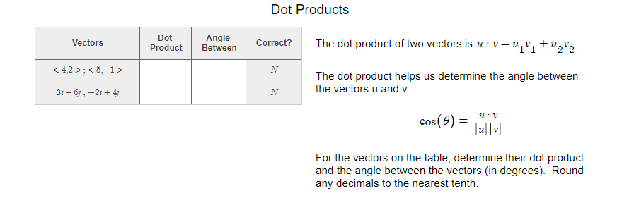 Dot Products
Dot
Angle
Between
The dot product of two vectors is u · v = uqV1+U2V2
Vectors
Correct?
Product
< 4,2 >;<5,-1>
N
The dot product helps us determine the angle between
the vectors u and v:
3i + 6j ; -2i + 4j
N
u v
cos(0) =
For the vectors on the table, determine their dot product
and the angle between the vectors (in degrees). Round
any decimals to the nearest tenth.
