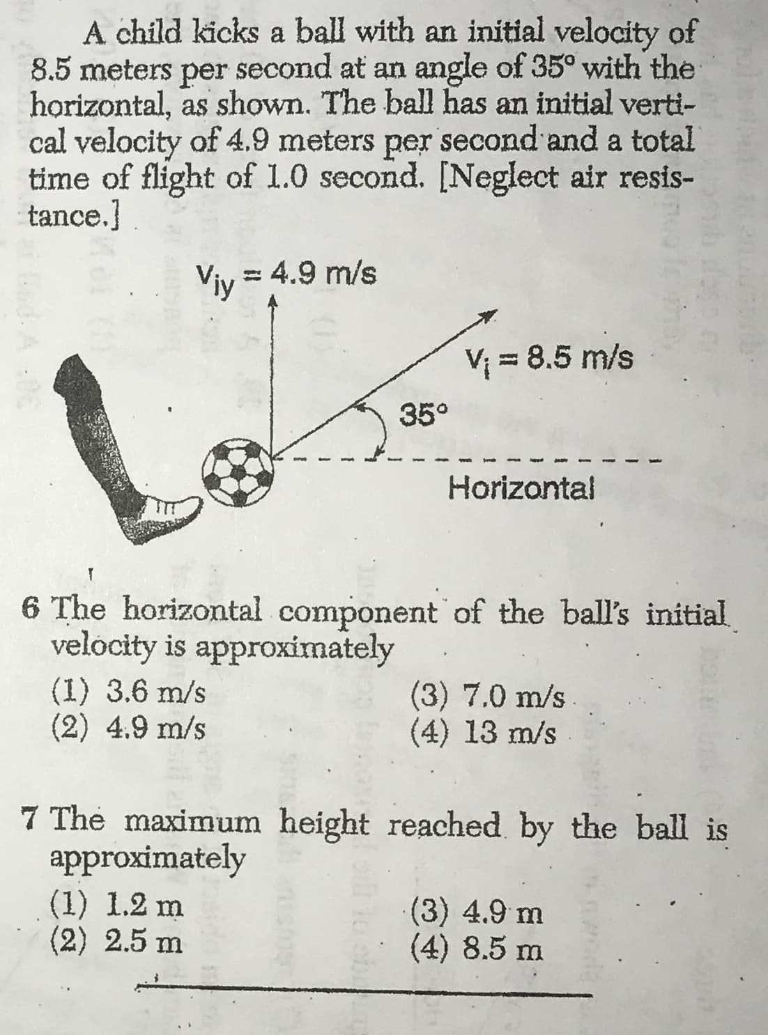 A child kicks a ball with an initial velocity of
8.5 meters
horizontal, as shown. The ball has an initial verti-
cal velocity of 4.9 meters per second and a total
time of flight of 1.0 second. [Neglect air resis-
tance.]
second at an angle of 35° with the
per
Viy 4.9 m/s
V8.5 m/s
35°
Horizontal
T
6 The horizontal component of the ball's initial
velocity is approximately
(1) 3.6 m/s
(2) 4.9 m/s
(3) 7.0 m/s
(4) 13 m/s
7 The maximum height reached by the ball is
approximately
(1) 1.2 m
(2) 2.5 m
(3) 4.9 m
(4) 8.5 m
