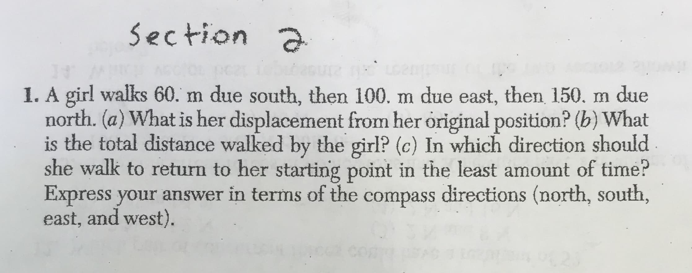 Section
1O
1. A girl walks 60. m due south, then 100. m due east, then 150. m due
north. (a) What is her displacement from her original position? (b) What
is the total distance walked by the girl? (c) In which direction should
she walk to return to her starting point in the least amount of time?
Express your answer in terms of the compass directions (north, south,
east, and west)
623
