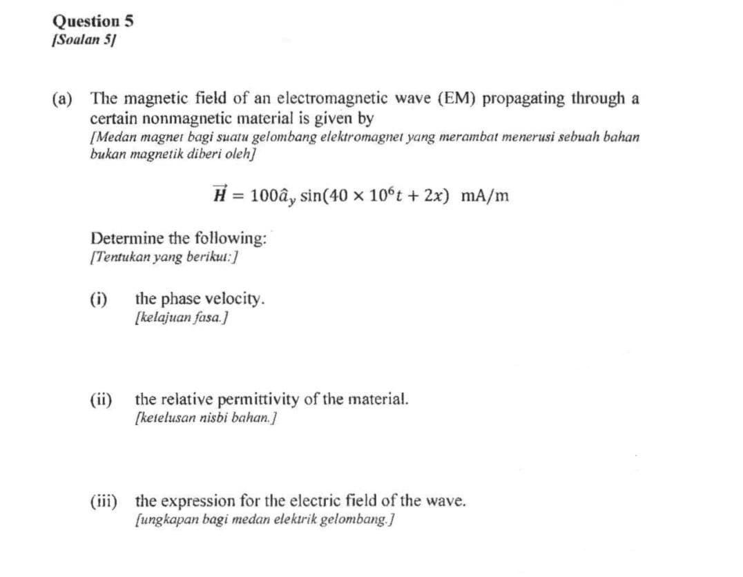 Question 5
[Soalan 5]
(a) The magnetic field of an electromagnetic wave (EM) propagating through a
certain nonmagnetic material is given by
[Medan magnet bagi suatu gelombang elektromagnet yang merambat menerusi sebuah bahan
bukan magnetik diberi oleh]
Determine the following:
[Tentukan yang berikut:]
(i)
H = 100ây sin(40 x 10°t + 2x) mA/m
(ii)
the phase velocity.
[kelajuan fasa.]
the relative permittivity of the material.
[ketelusan nisbi bahan.]
(iii) the expression for the electric field of the wave.
[ungkapan bagi medan elektrik gelombang.]