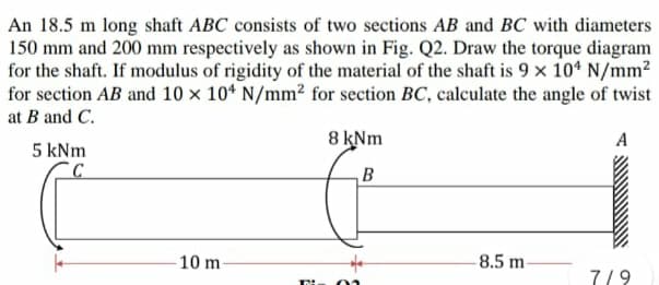 An 18.5 m long shaft ABC consists of two sections AB and BC with diameters
150 mm and 200 mm respectively as shown in Fig. Q2. Draw the torque diagram
for the shaft. If modulus of rigidity of the material of the shaft is 9 x 10* N/mm?
for section AB and 10 x 10* N/mm² for section BC, calculate the angle of twist
at B and C.
8 kNm
A
5 kNm
10 m-
8.5 m
7/9
