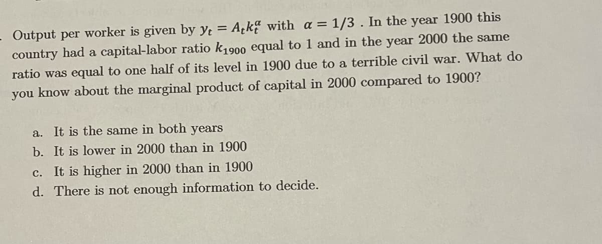 - Output per worker is given by yt = Ack with a =
country had a capital-labor ratio k1900 equal to 1 and in the year 2000 the same
= 1/3 . In the year 1900 this
ratio was equal to one half of its level in 1900 due to a terrible civil war. What do
you know about the marginal product of capital in 2000 compared to 1900?
a. It is the same in both years
b. It is lower in 2000 than in 1900
c. It is higher in 2000 than in 1900
d. There is not enough information to decide.
