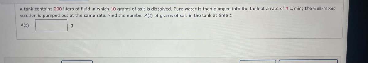 A tank contains 200 liters of fluid in which 10 grams of salt is dissolved. Pure water is then pumped into the tank at a rate of 4 L/min; the well-mixed
solution is pumped out at the same rate. Find the number A(t) of grams of salt in the tank at time t.
A(t) =
g
