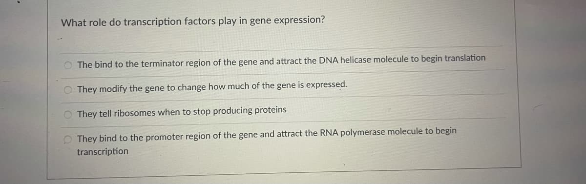 What role do transcription factors play in gene expression?
O The bind to the terminator region of the gene and attract the DNA helicase molecule to begin translation
O They modify the gene to change how much of the gene is expressed.
O They tell ribosomes when to stop producing proteins
O They bind to the promoter region of the gene and attract the RNA polymerase molecule to begin
transcription
