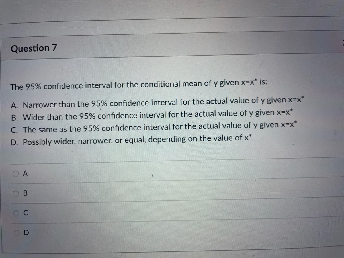 Question 7
The 95% confidence interval for the conditional mean of y given x=x* is:
A. Narrower than the 95% confidence interval for the actual value of y given x=x*
B. Wider than the 95% confidence interval for the actual value of y given x=x*
C. The same as the 95% confidence interval for the actual value of y given x=x*
D. Possibly wider, narrower, or equal, depending on the value of x*
В
