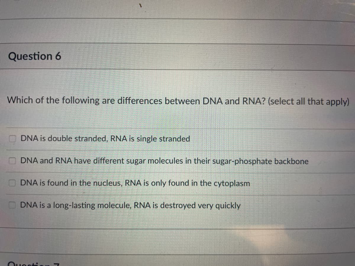 Question 6
Which of the following are differences between DNA and RNA? (select all that apply)
DNA is double stranded, RNA is single stranded
DNA and RNA have different sugar molecules in their sugar-phosphate backbone
DNA is found in the nucleus, RNA is only found in the cytoplasm
DNA is a long-lasting molecule, RNA is destroyed very quickly
Ouonti
