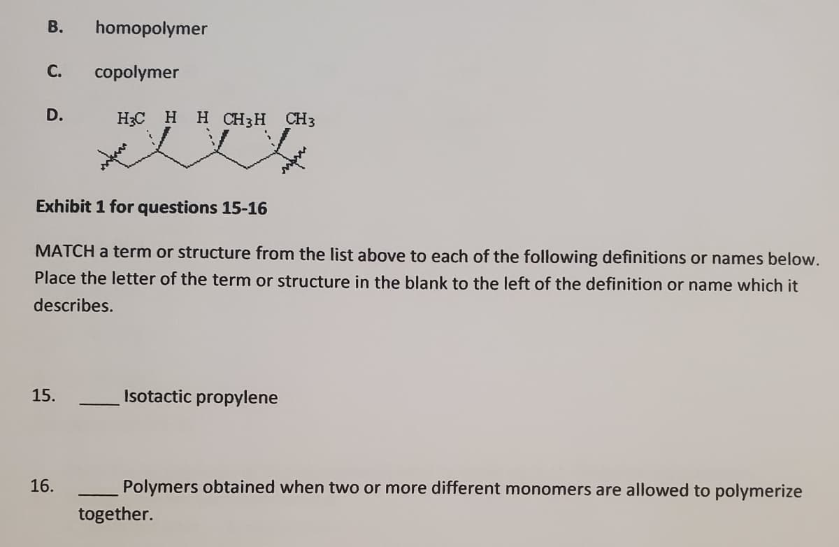 homopolymer
С.
copolymer
D.
H3C H H CH3H
CH3
Exhibit 1 for questions 15-16
MATCH a term or structure from the list above to each of the following definitions or names below.
Place the letter of the term or structure in the blank to the left of the definition or name which it
describes.
15.
Isotactic propylene
16.
Polymers obtained when two or more different monomers are allowed to polymerize
together.
B.
