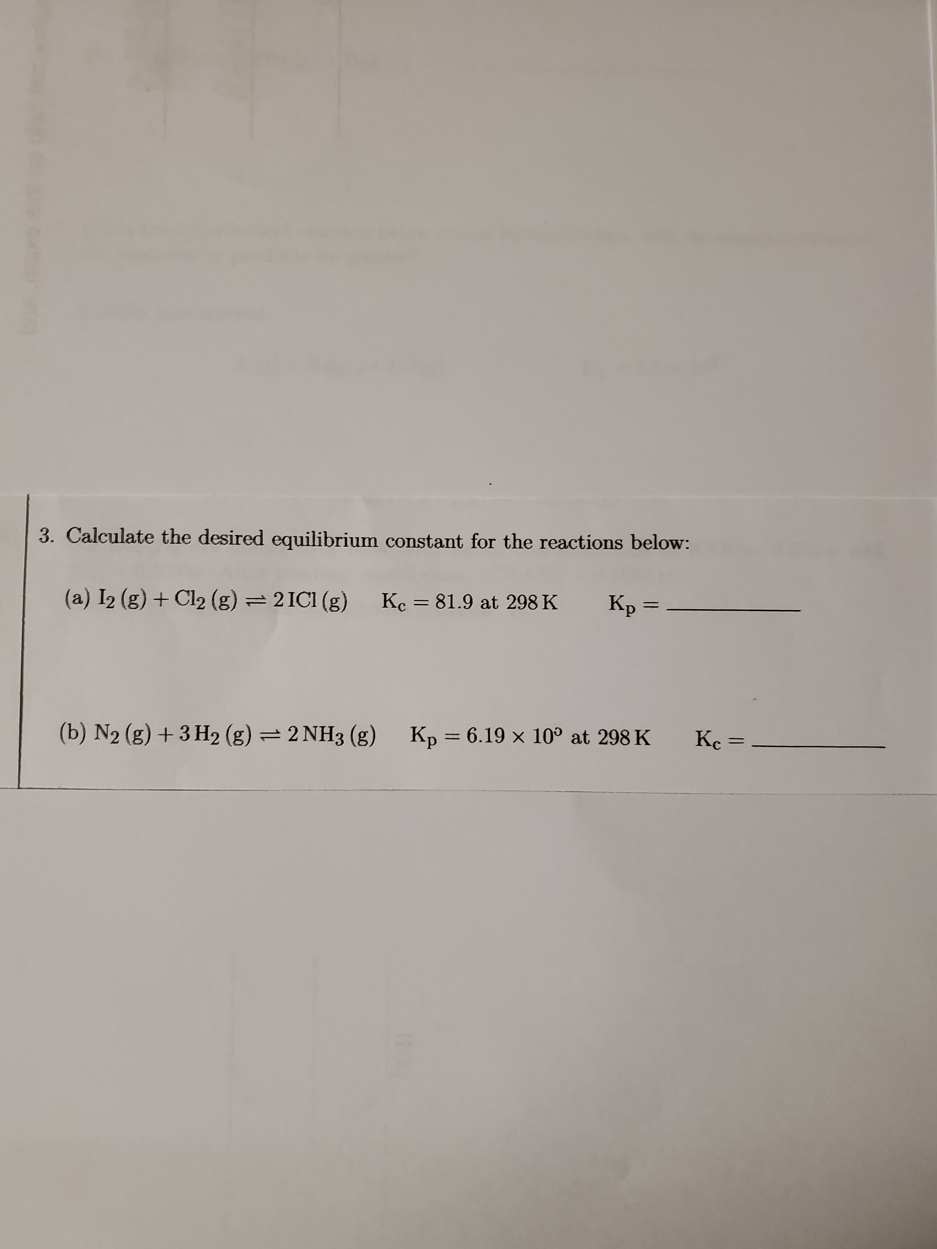3. Calculate the desired equilibrium constant for the reactions below:
(a) I2 (g) + Cl2 (g) = 2ICI (g)
Kc = 81.9 at 298 K
Kp =
(b) N2 (g) + 3 H2 (g) = 2 NH3 (g) Kp = 6.19 × 10° at 298 K
Kc =
%3D
