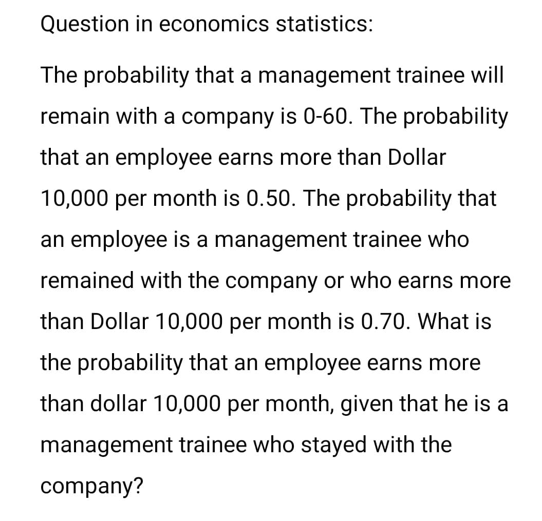 Question in economics statistics:
The probability that a management trainee will
remain with a company is 0-60. The probability
that an employee earns more than Dollar
10,000 per month is 0.50. The probability that
an employee is a management trainee who
remained with the company or who earns more
than Dollar 10,000 per month is 0.70. What is
the probability that an employee earns more
than dollar 10,000 per month, given that he is a
management trainee who stayed with the
company?
