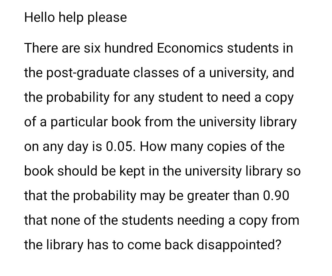 Hello help please
There are six hundred Economics students in
the post-graduate classes of a university, and
the probability for any student to need a copy
of a particular book from the university library
on any day is 0.05. How many copies of the
book should be kept in the university library so
that the probability may be greater than 0.90
that none of the students needing a copy from
the library has to come back disappointed?
