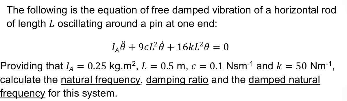 The following is the equation of free damped vibration of a horizontal rod
of length L oscillating around a pin at one end:
LÂÖ +9cL²ė + 16kL²0 = 0
Providing that IA = 0.25 kg.m², L = 0.5 m, c = 0.1 Nsm-¹ and k = 50 Nm-¹,
calculate the natural frequency, damping ratio and the damped natural
frequency for this system.