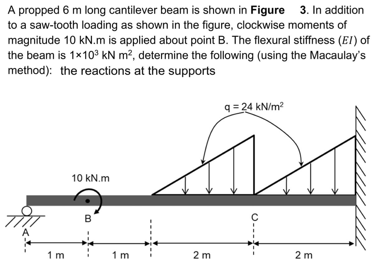 A propped 6 m long cantilever beam is shown in Figure 3. In addition
to a saw-tooth loading as shown in the figure, clockwise moments of
magnitude 10 kN.m is applied about point B. The flexural stiffness (EI) of
the beam is 1x10³ kN m², determine the following (using the Macaulay's
method): the reactions at the supports
1 m
10 kN.m
B
1 m
2 m
q=24 kN/m²
C
2 m