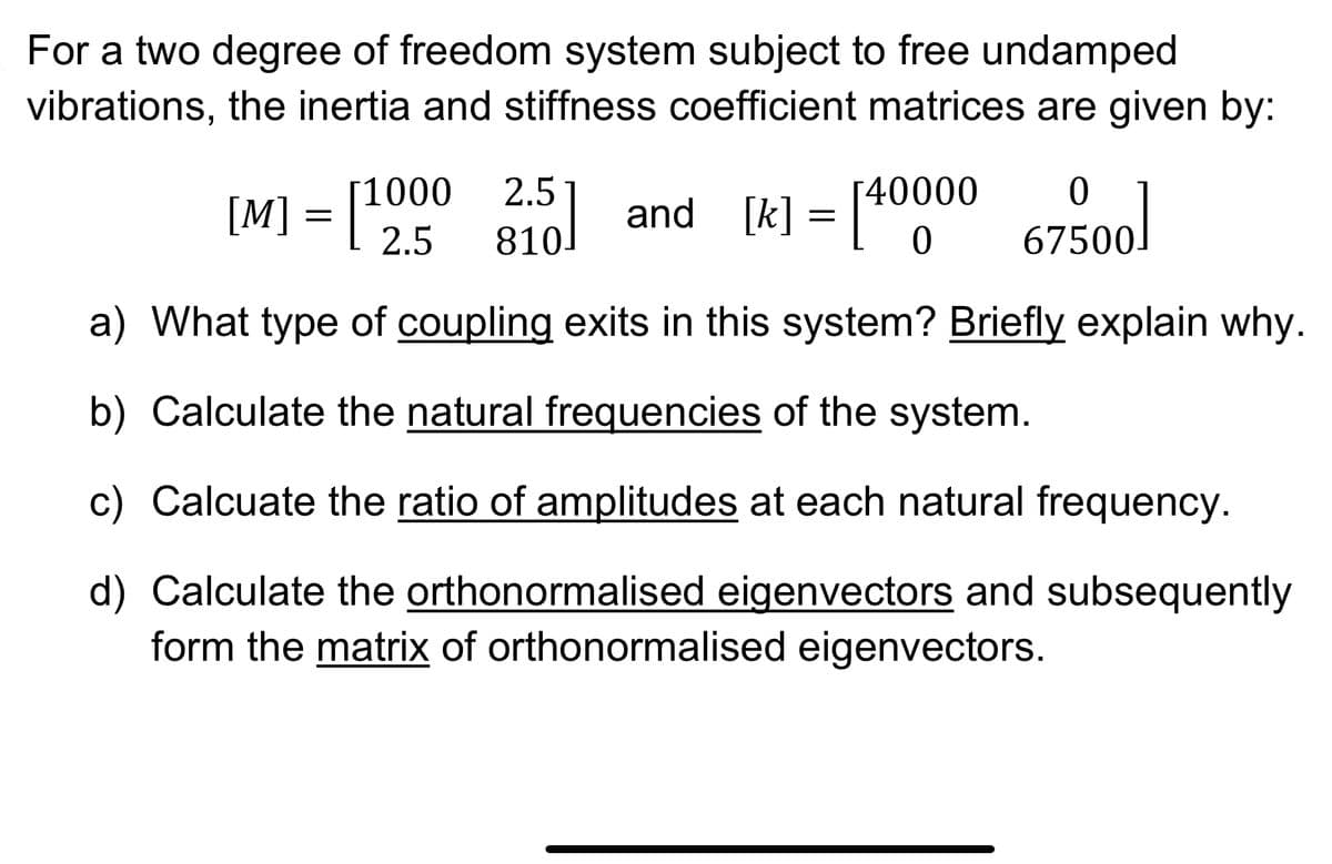For a two degree of freedom system subject to free undamped
vibrations, the inertia and stiffness coefficient matrices are given by:
67500]
a) What type of coupling exits in this system? Briefly explain why.
b) Calculate the natural frequencies of the system.
c) Calcuate the ratio of amplitudes at each natural frequency.
d) Calculate the orthonormalised eigenvectors and subsequently
form the matrix of orthonormalised eigenvectors.
[M] = [1000 25] and [k] = [4000
[40000
2.5
810.