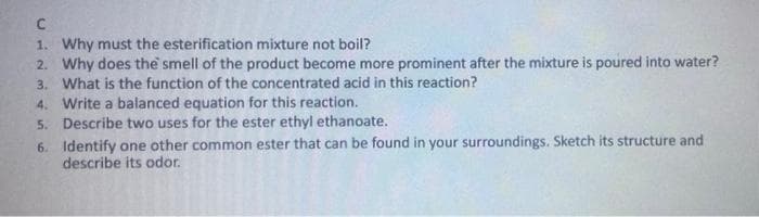 1. Why must the esterification mixture not boil?
2. Why does the smell of the product become more prominent after the mixture is poured into water?
3. What is the function of the concentrated acid in this reaction?
4. Write a balanced equation for this reaction.
5. Describe two uses for the ester ethyl ethanoate.
6. Identify one other common ester that can be found in your surroundings. Sketch its structure and
describe its odor.
