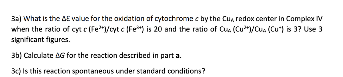 3a) What is the AƐ value for the oxidation of cytochrome c by the Cua redox center in Complex IV
when the ratio of cyt c (Fe2+)/cyt c (Fe3+) is 20 and the ratio of Cua (Cu2+)/CuA (Cu*) is 3? Use 3
significant figures.
3b) Calculate AG for the reaction described in part a.
3c) Is this reaction spontaneous under standard conditions?
