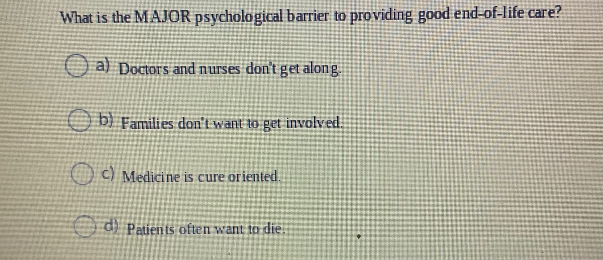 What is the MAJOR psycholo gical barrier to providing good end-of-life care?
a) Doctors and nurses don't get along.
D) Families don't want to get involved.
C) Medicine is cure oriented.
d) Patien ts often want to dlie.
