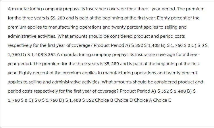 A manufacturing company prepays its insurance coverage for a three-year period. The premium
for the three years is $5, 280 and is paid at the beginning of the first year. Eighty percent of the
premium applies to manufacturing operations and twenty percent applies to selling and
administrative activities. What amounts should be considered product and period costs
respectively for the first year of coverage? Product Period A) S 352 $ 1,408 B) S 1,760 $ 0 C) SO S
1,760 D) $ 1,408 $ 352 A manufacturing company prepays its insurance coverage for a three-
year period. The premium for the three years is $5, 280 and is paid at the beginning of the first
year. Eighty percent of the premium applies to manufacturing operations and twenty percent
applies to selling and administrative activities. What amounts should be considered product and
period costs respectively for the first year of coverage? Product Period A) $ 352 $ 1,408 B) S
1,760 S 0 C) SO $ 1,760 D) $ 1,408 S 352 Choice B Choice D Choice A Choice C