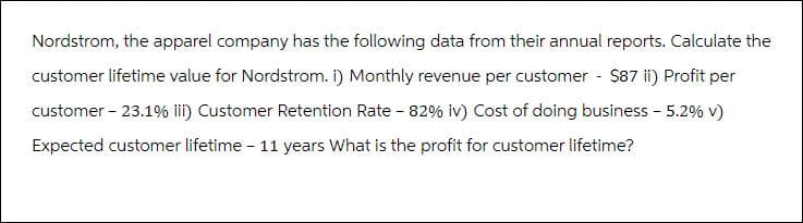 Nordstrom, the apparel company has the following data from their annual reports. Calculate the
customer lifetime value for Nordstrom. i) Monthly revenue per customer - $87 ii) Profit per
customer - 23.1% iii) Customer Retention Rate - 82% iv) Cost of doing business - 5.2% v)
Expected customer lifetime - 11 years What is the profit for customer lifetime?