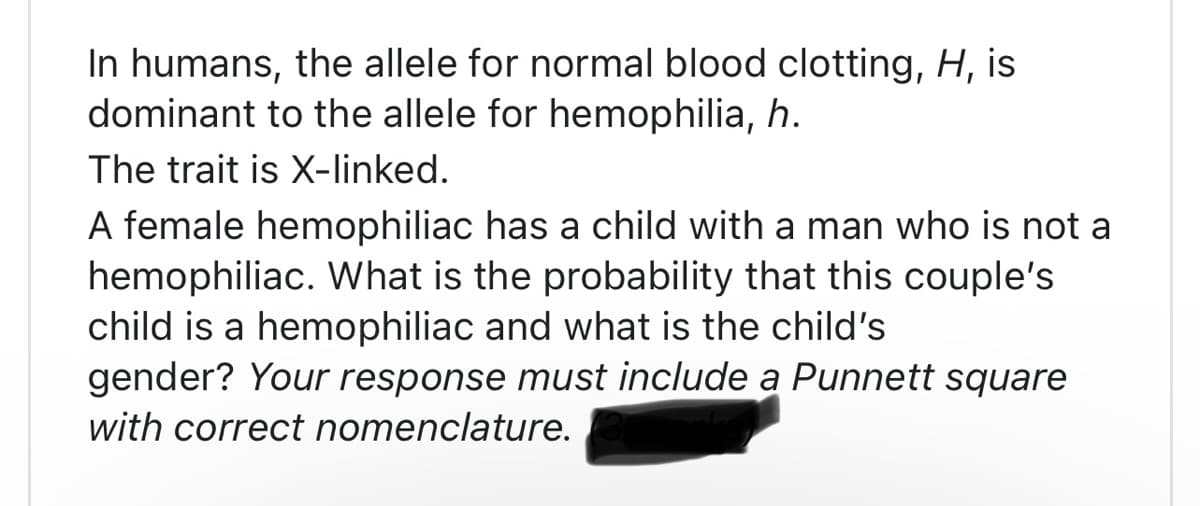 In humans, the allele for normal blood clotting, H, is
dominant to the allele for hemophilia, h.
The trait is X-linked.
A female hemophiliac has a child with a man who is not a
hemophiliac. What is the probability that this couple's
child is a hemophiliac and what is the child's
gender? Your response must include a Punnett square
with correct nomenclature.
