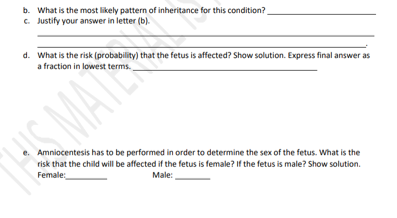 b. What is the most likely pattern of inheritance for this condition?
c. Justify your answer in letter (b).
d. What is the risk (probability) that the fetus is affected? Show solution. Express final answer as
a fraction in lowest terms.
Amniocentesis has to be performed in order to determine the sex of the fetus. What is the
risk that the child will be affected if the fetus is female? If the fetus is male? Show solution.
Female:
Male: