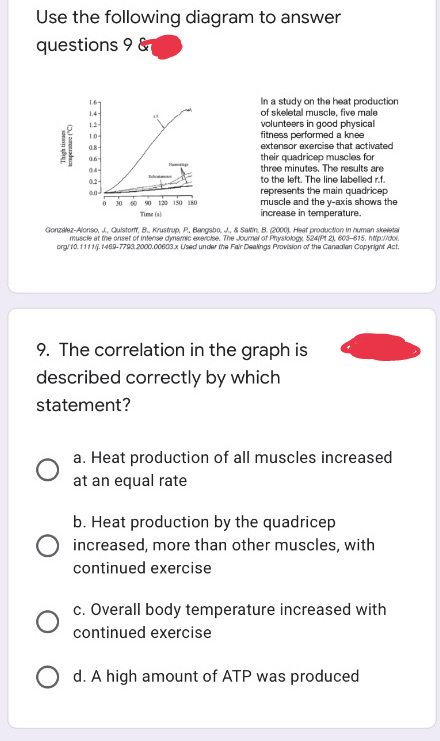 Use the following diagram to answer
questions 9 &
1.69
1.4-
1.2-
1.0
08-
06-
In a study on the heat production
of skeletal muscle, five male
volunteers in good physical
fitness performed a knee
extensor exercise that activated
their quadricep muscles for
three minutes. The results are
to the left. The line labelled r.f.
represents the main quadricep
muscle and the y-axis shows the
increase in temperature.
04-
M
02-
0.0
0 30 60 90 120 150 180
Time (1)
González-Alonso, J, Quistort, B., Krustrup, P, Bangsbo, J., & Saltin, B. (2000). Heat production in human skeletal
muscle at the onset of intense dynamic exercise. The Journal of Physiology 524/Pt 21, 603-615. http://dol
org/10.1111/j.1469-7793.2000.00603.x Used under the Fair Dealings Provision of the Canadian Copyright Act.
9. The correlation in the graph is
described correctly by which
statement?
song
in
ma
a. Heat production of all muscles increased
at an equal rate
b. Heat production by the quadricep
increased, more than other muscles, with
continued exercise
c. Overall body temperature increased with
continued exercise
Od. A high amount of ATP was produced