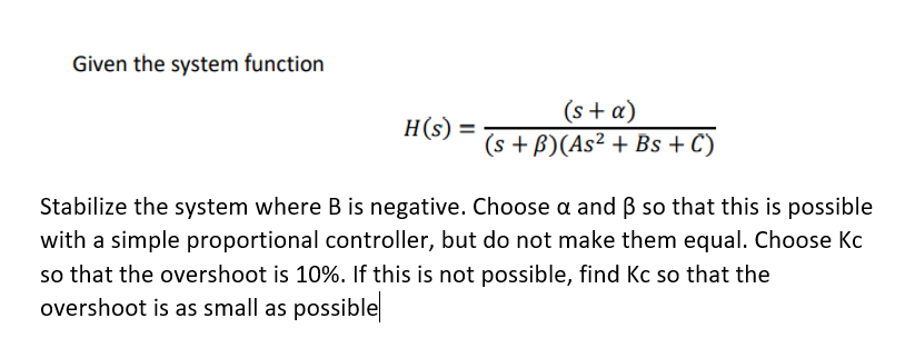 Given the system function
H(s)
(s + a)
(s+B)(As² + Bs + C)
Stabilize the system where B is negative. Choose a and 3 so that this is possible
with a simple proportional controller, but do not make them equal. Choose Kc
so that the overshoot is 10%. If this is not possible, find Kc so that the
overshoot is as small as possible