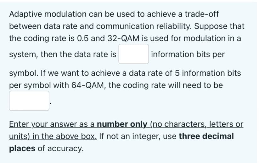 Adaptive modulation can be used to achieve a trade-off
between data rate and communication reliability. Suppose that
the coding rate is 0.5 and 32-QAM is used for modulation in a
system, then the data rate is
information bits per
symbol. If we want to achieve a data rate of 5 information bits
per symbol with 64-QAM, the coding rate will need to be
Enter your answer as a number only_(no characters, letters or
units) in the above box. If not an integer, use three decimal
places of accuracy.
