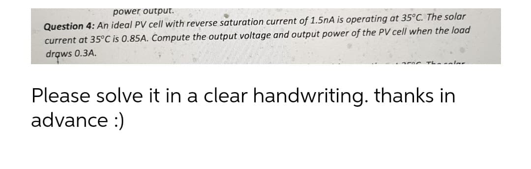 power output.
Question 4: An ideal PV cell with reverse saturation current of 1.5nA is operating at 35°C. The solar
current at 35°C is 0.85A. Compute the output voltage and output power of the PV cell when the load
drows 0.3A.
haalar
Please solve it in a clear handwriting. thanks in
advance :)
