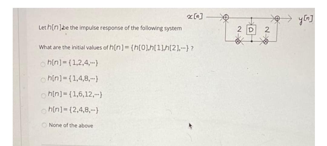 x [n]
→ yłn]
Let h[n]be the impulse response of the following system
2 D
What are the initial values of h[n]= {h[0],h[1],h[2],} ?
o hin]= {1,2,4,}
o hin]= (1,4,8,}
o hin]= {1,6,12,}
h[n]= {2,4,8,--)
O None of the above
2
