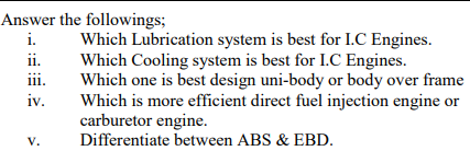 Answer the followings;
i.
Which Lubrication system is best for L.C Engines.
Which Cooling system is best for I.C Engines.
Which one is best design uni-body or body over frame
Which is more efficient direct fuel injection engine or
carburetor engine.
ii.
iii.
111.
iv.
V.
Differentiate between ABS & EBD.
