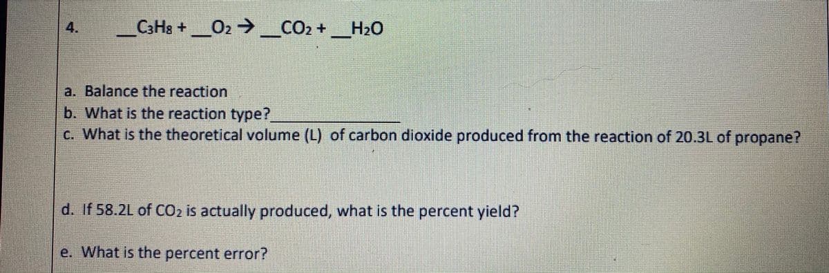 4.
C3H8 +O2 _CO2 +_H20
a. Balance the reaction
b. What is the reaction type?
c. What is the theoretical volume (L) of carbon dioxide produced from the reaction of 20.3L of propane?
d. If 58.2L of CO2 is actually produced, what is the percent yield?
e. What is the percent error?
