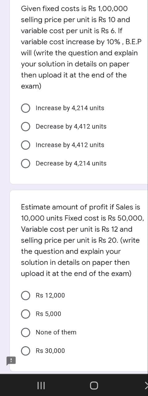 Given fixed costs is Rs 1,00,000
selling price per unit is Rs 10 and
variable cost per unit is Rs 6. If
variable cost increase by 10% , B.E.P
will (write the question and explain
your solution in details on paper
then upload it at the end of the
exam)
Increase by 4,214 units
Decrease by 4,412 units
Increase by 4,412 units
Decrease by 4,214 units
Estimate amount of profit if Sales is
10,000 units Fixed cost is Rs 50,000,
Variable cost per unit is Rs 12 and
selling price per unit is Rs 20. (write
the question and explain your
solution in details on paper then
upload it at the end of the exam)
Rs 12,000
Rs 5,000
None of them
Rs 30,000
II
