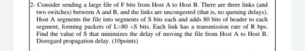 2- Censider sending a large file of F bits from Host A to Host B. There are three links (and
two switches) between A and B, and the links are uncongested (that is, no queuing delays).
Host A segments the file into segments of S bits each and adds 80 bits of header to each
segment, forming packets of L-80 +S bits. Each link has a transmission rate of R bps.
Find the value of S that minimizes the delay of moving the file from Host A to Host B.
Disregard propagation delay. (10points)
