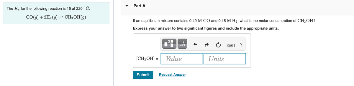 The Kc for the following reaction is 15 at 220 °C.
CO(g) + 2H₂(g) ⇒ CH3OH(9)
Part A
If an equilibrium mixture contains 0.49 M CO and 0.15 M H₂, what is the molar concentration of CH3OH?
Express your answer to two significant figures and include the appropriate units.
µÅ
[CH3OH] = Value
Submit Request Answer
Units
2)
?