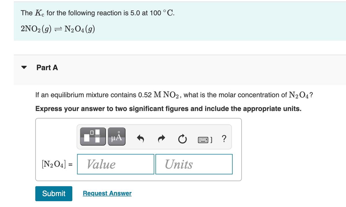 The Ke for the following reaction is 5.0 at 100 °C.
2NO2 (g) = N₂O4 (9)
Part A
If an equilibrium mixture contains 0.52 M NO2, what is the molar concentration of N₂O4?
Express your answer to two significant figures and include the appropriate units.
[N₂O4] =
0
μA
Value
Submit Request Answer
Units