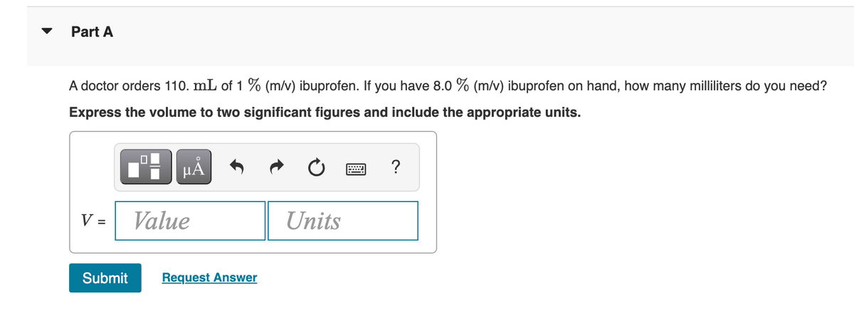 Part A
A doctor orders 110. mL of 1 % (m/v) ibuprofen. If you have 8.0 % (m/v) ibuprofen on hand, how many milliliters do you need?
Express the volume to two significant figures and include the appropriate units.
V =
Submit
0
μÀ
Value
Request Answer
Units
?