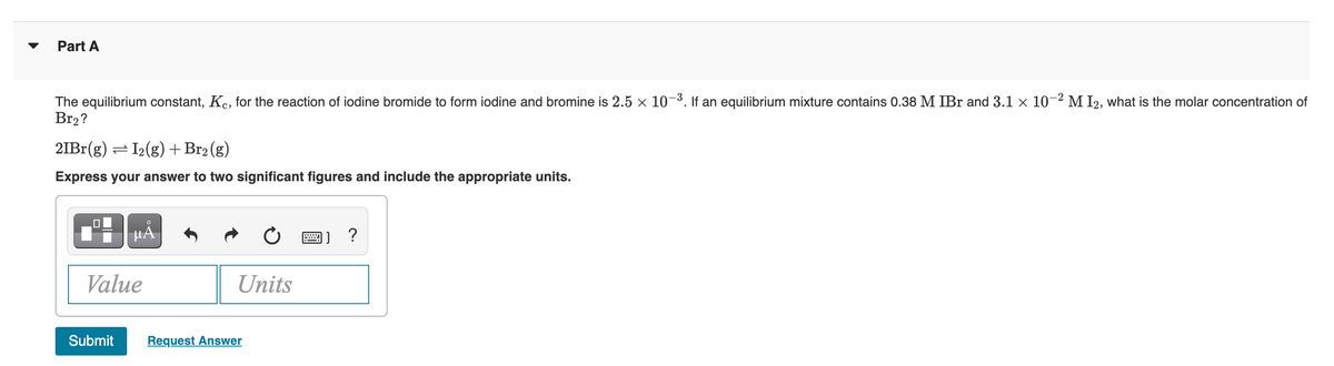 Part A
The equilibrium constant, Kc, for the reaction of iodine bromide to form iodine and bromine is 2.5 × 10-³. If an equilibrium mixture contains 0.38 M IBr and 3.1 × 10-2 M I2, what is the molar concentration of
Br₂?
2IBr(g) = I₂(g) + Br₂ (g)
Express your answer to two significant figures and include the appropriate units.
.0
µÃ
Value
Submit
Units
Request Answer
B) ?
